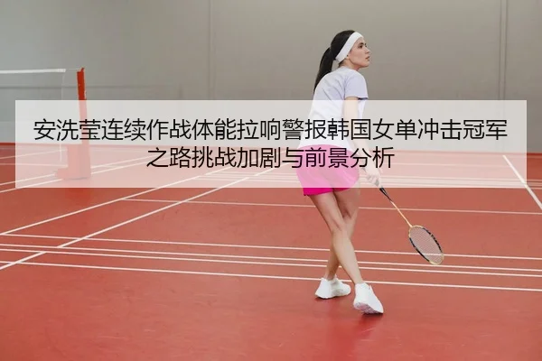 安洗莹连续作战体能拉响警报韩国女单冲击冠军之路挑战加剧与前景分析