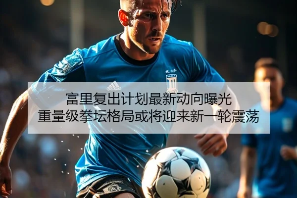 富里复出计划最新动向曝光 重量级拳坛格局或将迎来新一轮震荡 - LJ app
